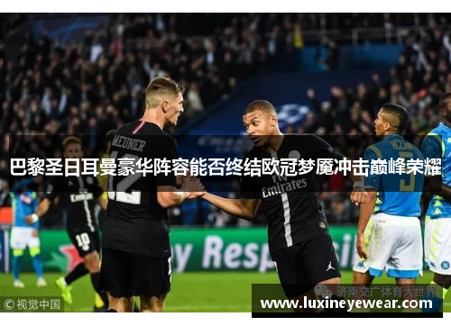 巴黎圣日耳曼豪华阵容能否终结欧冠梦魇冲击巅峰荣耀