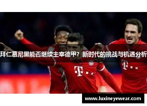 拜仁慕尼黑能否继续主宰德甲？新时代的挑战与机遇分析