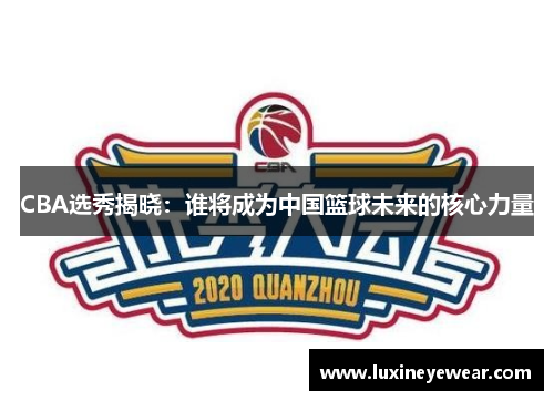 CBA选秀揭晓：谁将成为中国篮球未来的核心力量