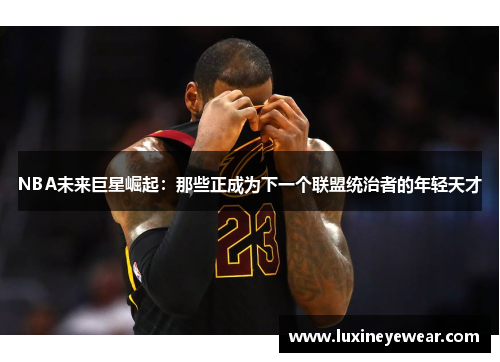 NBA未来巨星崛起：那些正成为下一个联盟统治者的年轻天才