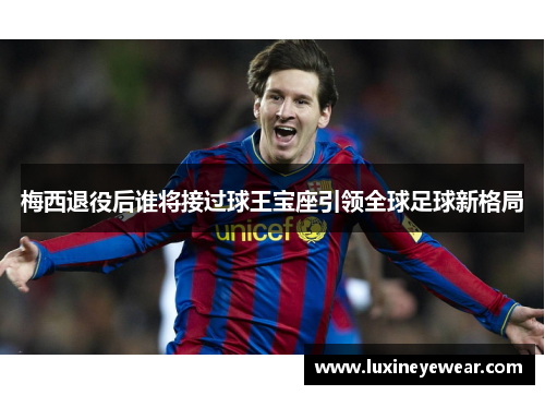 梅西退役后谁将接过球王宝座引领全球足球新格局