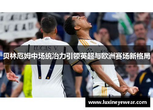 贝林厄姆中场统治力引领英超与欧洲赛场新格局